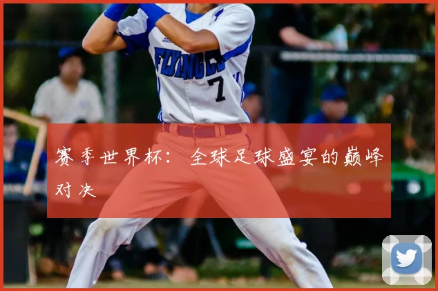 赛季世界杯：全球足球盛宴的巅峰对决