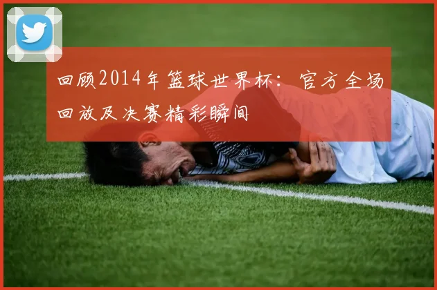 回顾2014年篮球世界杯：官方全场回放及决赛精彩瞬间