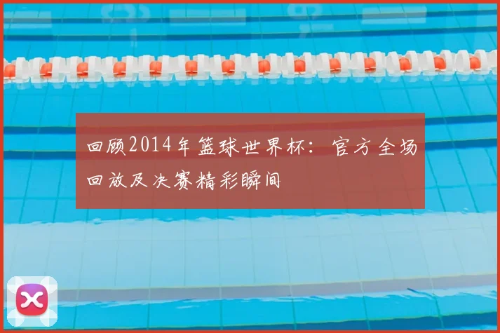 回顾2014年篮球世界杯：官方全场回放及决赛精彩瞬间