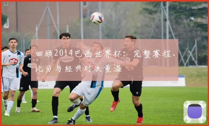 回顾2014巴西世界杯：完整赛程、比分与经典对决重温