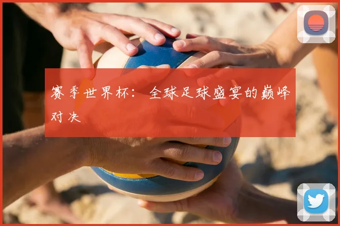 赛季世界杯：全球足球盛宴的巅峰对决